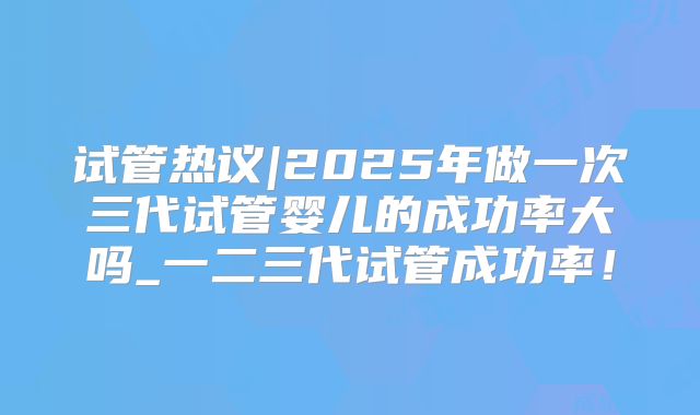 试管热议|2025年做一次三代试管婴儿的成功率大吗_一二三代试管成功率！