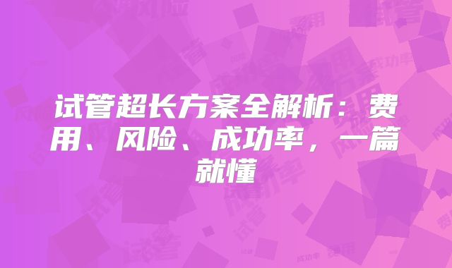 试管超长方案全解析：费用、风险、成功率，一篇就懂