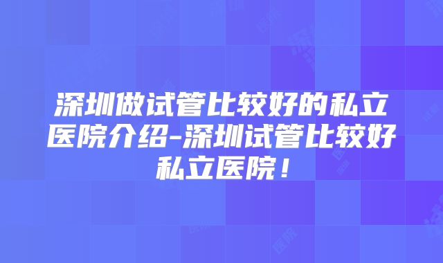 深圳做试管比较好的私立医院介绍-深圳试管比较好私立医院!
