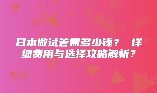 日本做试管需多少钱？ 详细费用与选择攻略解析？