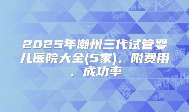 2025年潮州三代试管婴儿医院大全(5家),附费用、成功率