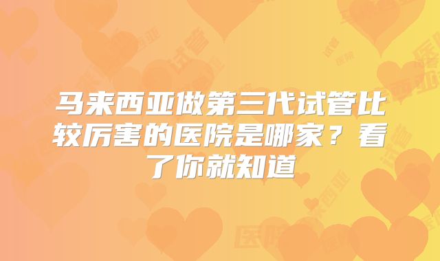 马来西亚做第三代试管比较厉害的医院是哪家？看了你就知道