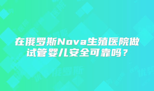 在俄罗斯Nova生殖医院做试管婴儿安全可靠吗？