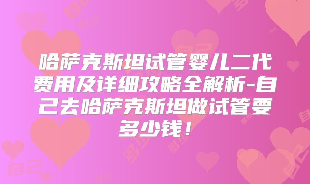 哈萨克斯坦试管婴儿二代费用及详细攻略全解析-自己去哈萨克斯坦做试管要多少钱！