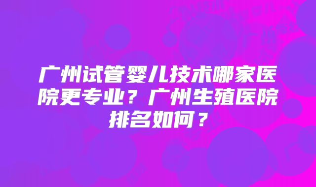 广州试管婴儿技术哪家医院更专业？广州生殖医院排名如何？