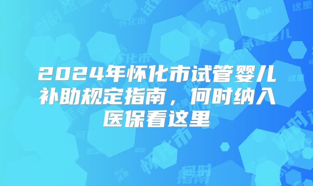 2024年怀化市试管婴儿补助规定指南,何时纳入医保看这里