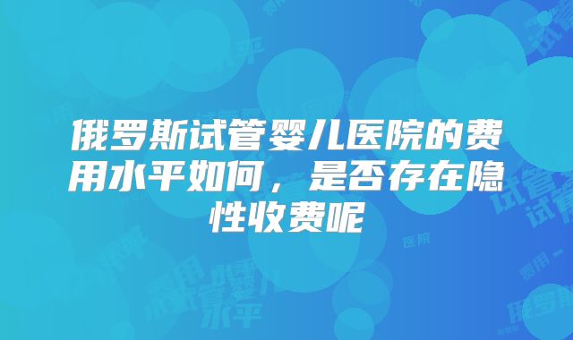 俄罗斯试管婴儿医院的费用水平如何，是否存在隐性收费呢
