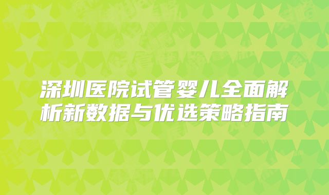 深圳医院试管婴儿全面解析新数据与优选策略指南