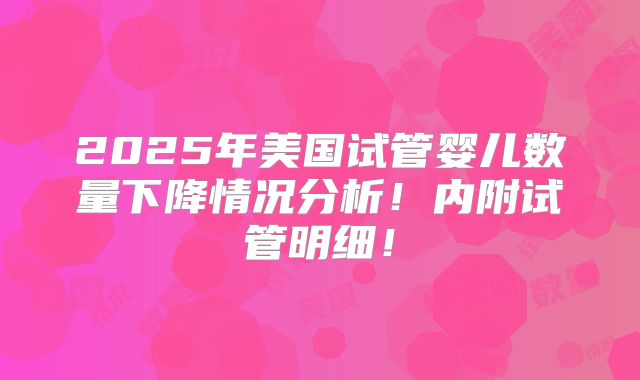 2025年美国试管婴儿数量下降情况分析!内附试管明细!