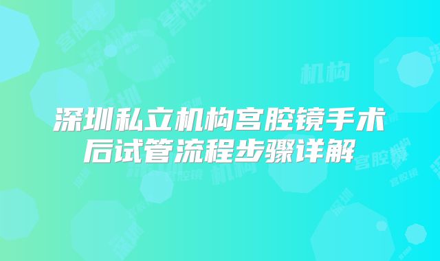 深圳私立机构宫腔镜手术后试管流程步骤详解