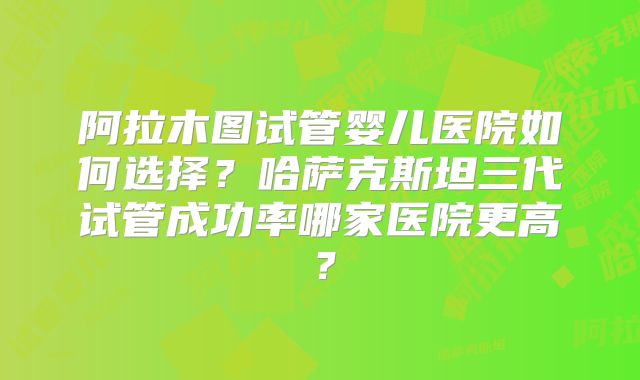 阿拉木图试管婴儿医院如何选择？哈萨克斯坦三代试管成功率哪家医院更高？