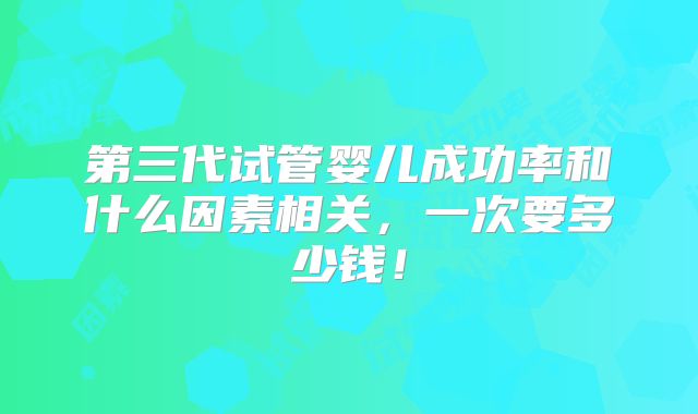第三代试管婴儿成功率和什么因素相关，一次要多少钱！