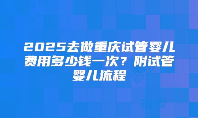 2025去做重庆试管婴儿费用多少钱一次?附试管婴儿流程