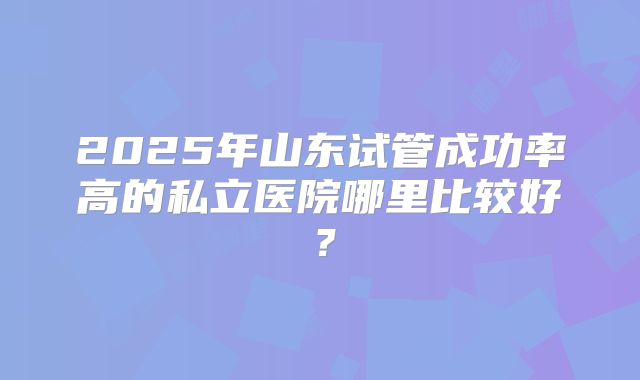 2025年山东试管成功率高的私立医院哪里比较好？