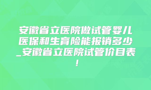 安徽省立医院做试管婴儿医保和生育险能报销多少_安徽省立医院试管价目表！