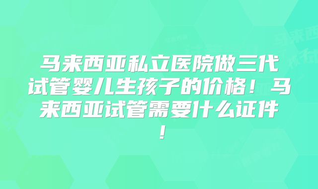马来西亚私立医院做三代试管婴儿生孩子的价格！马来西亚试管需要什么证件！