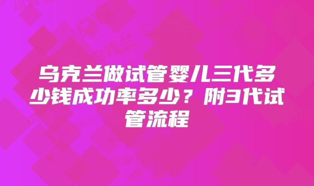 乌克兰做试管婴儿三代多少钱成功率多少？附3代试管流程