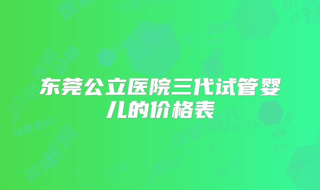 东莞公立医院三代试管婴儿的价格表