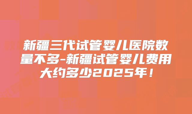 新疆三代试管婴儿医院数量不多-新疆试管婴儿费用大约多少2025年！