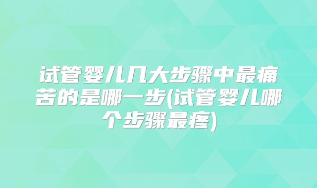 试管婴儿几大步骤中最痛苦的是哪一步(试管婴儿哪个步骤最疼)