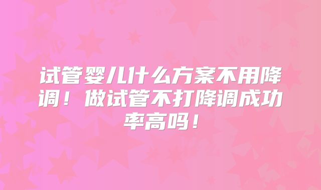 试管婴儿什么方案不用降调！做试管不打降调成功率高吗！