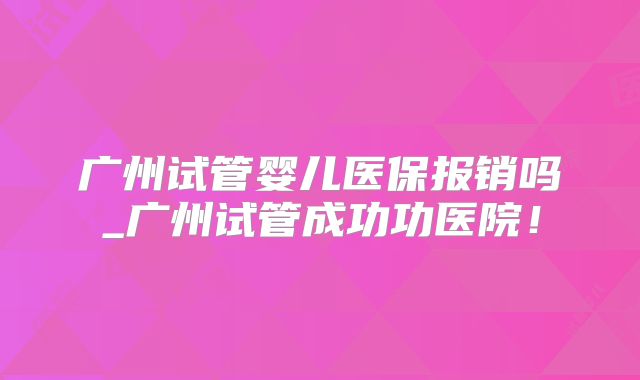 广州试管婴儿医保报销吗_广州试管成功功医院！