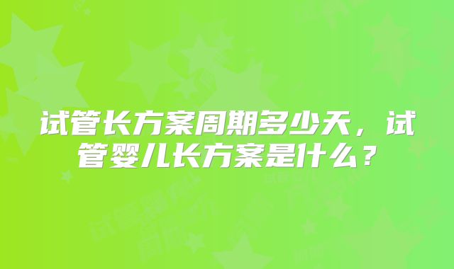 试管长方案周期多少天，试管婴儿长方案是什么？