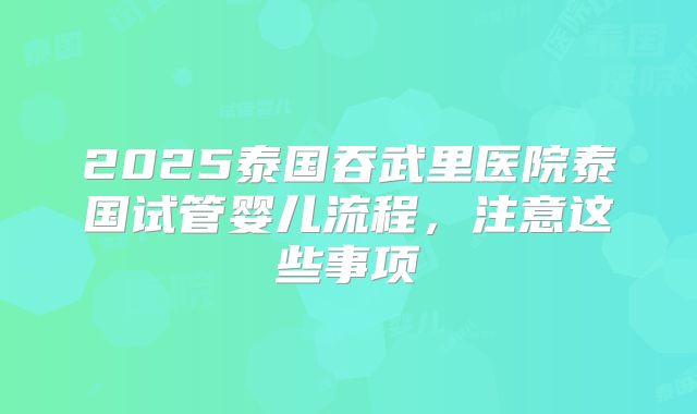 2025泰国吞武里医院泰国试管婴儿流程，注意这些事项