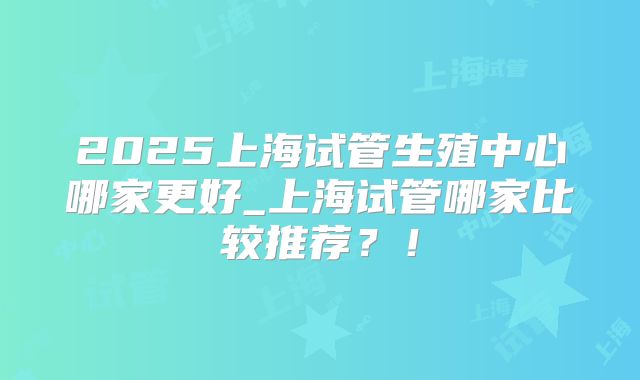 2025上海试管生殖中心哪家更好_上海试管哪家比较推荐？！