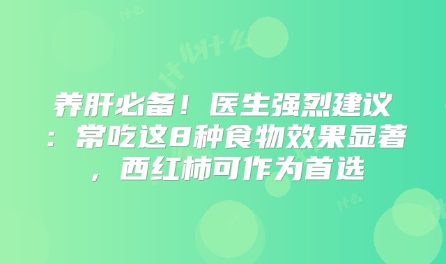 养肝必备！医生强烈建议：常吃这8种食物效果显著，西红柿可作为首选