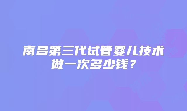 南昌第三代试管婴儿技术做一次多少钱？