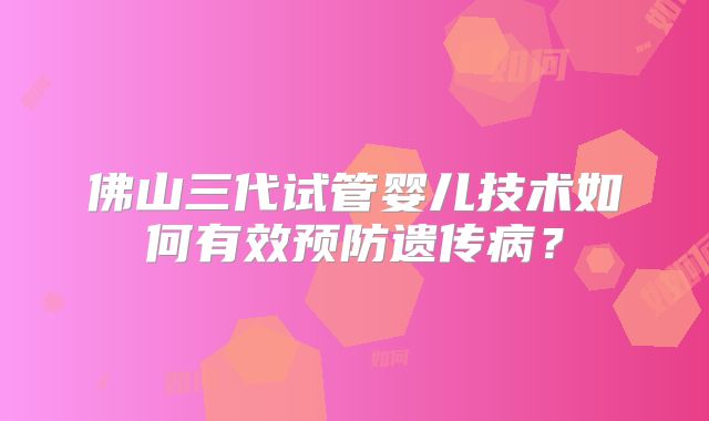 佛山三代试管婴儿技术如何有效预防遗传病？