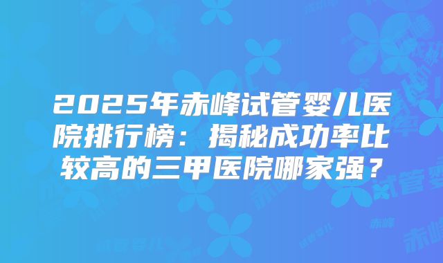 2025年赤峰试管婴儿医院排行榜：揭秘成功率比较高的三甲医院哪家强？