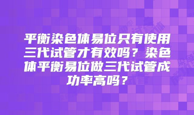 平衡染色体易位只有使用三代试管才有效吗?染色体平衡易位做三代试管成功率高吗?