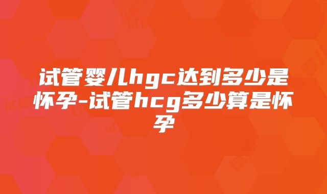 试管婴儿hgc达到多少是怀孕-试管hcg多少算是怀孕