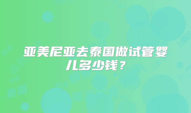 亚美尼亚去泰国做试管婴儿多少钱？