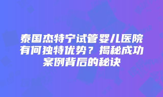 泰国杰特宁试管婴儿医院有何独特优势？揭秘成功案例背后的秘诀