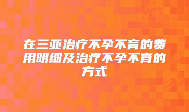 在三亚治疗不孕不育的费用明细及治疗不孕不育的方式