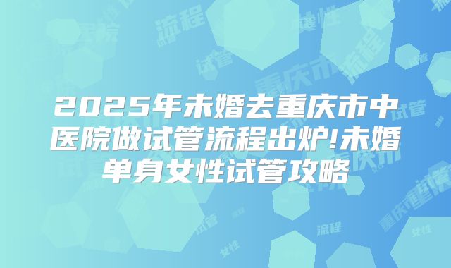 2025年未婚去重庆市中医院做试管流程出炉!未婚单身女性试管攻略