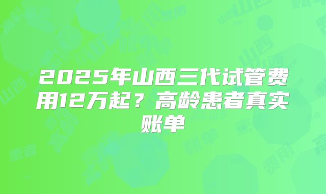 2025年山西三代试管费用12万起？高龄患者真实账单