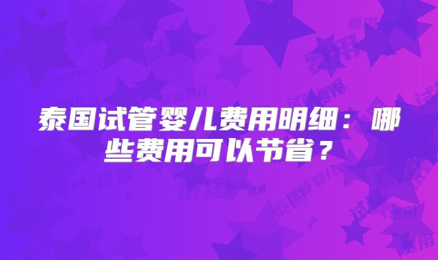 泰国试管婴儿费用明细：哪些费用可以节省？