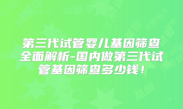 第三代试管婴儿基因筛查全面解析-国内做第三代试管基因筛查多少钱！