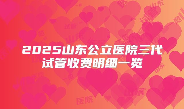 2025山东公立医院三代试管收费明细一览