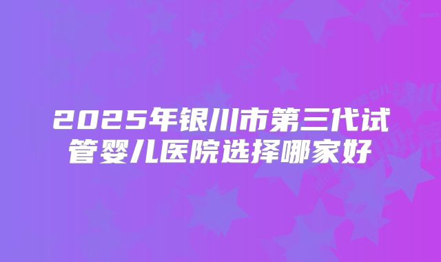 2025年银川市第三代试管婴儿医院选择哪家好