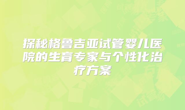 探秘格鲁吉亚试管婴儿医院的生育专家与个性化治疗方案