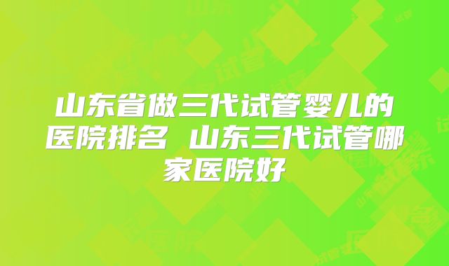 山东省做三代试管婴儿的医院排名 山东三代试管哪家医院好