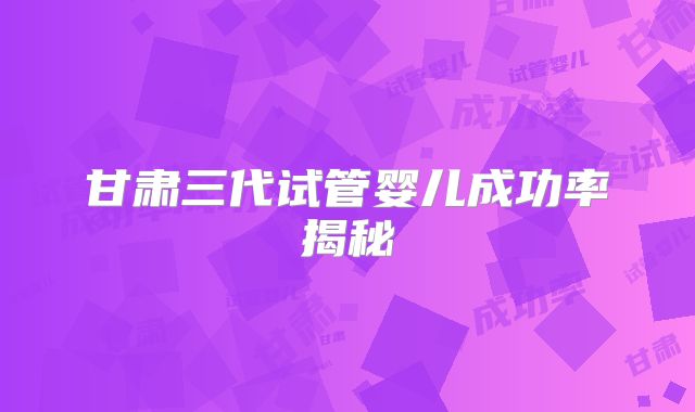 甘肃三代试管婴儿成功率揭秘