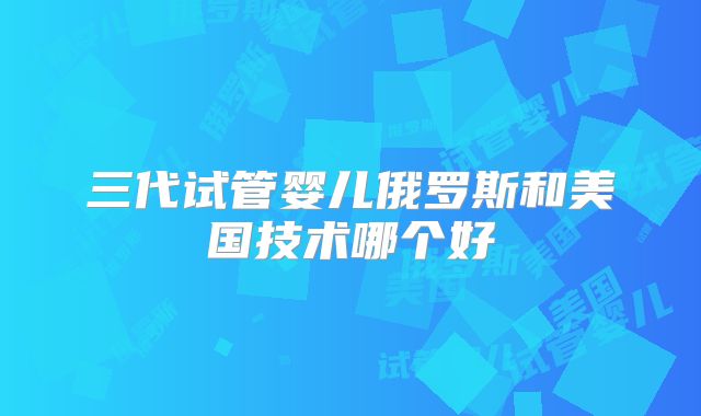 三代试管婴儿俄罗斯和美国技术哪个好