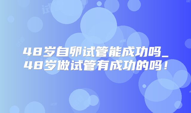 48岁自卵试管能成功吗_48岁做试管有成功的吗！