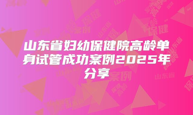 山东省妇幼保健院高龄单身试管成功案例2025年分享